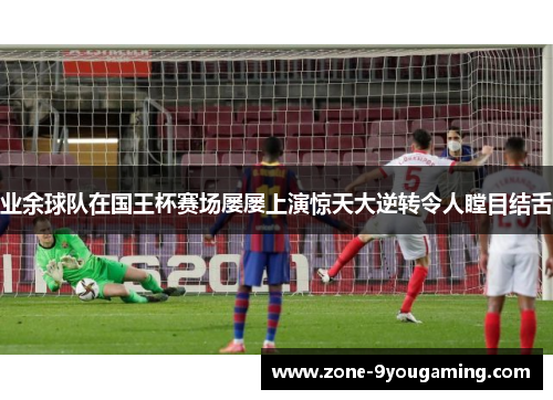 业余球队在国王杯赛场屡屡上演惊天大逆转令人瞠目结舌