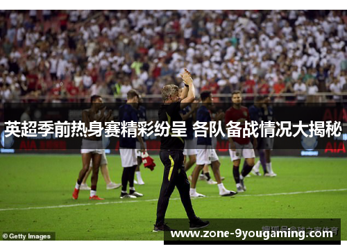 英超季前热身赛精彩纷呈 各队备战情况大揭秘