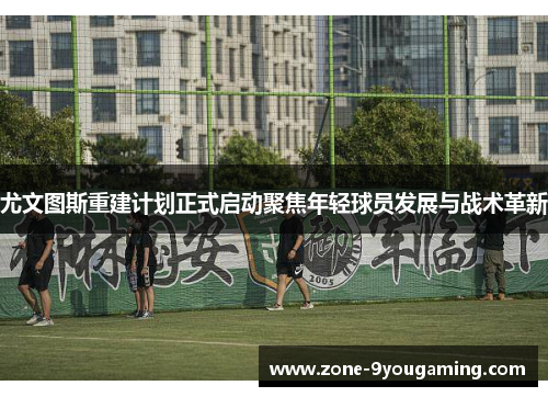 尤文图斯重建计划正式启动聚焦年轻球员发展与战术革新