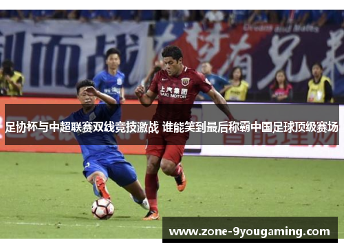 足协杯与中超联赛双线竞技激战 谁能笑到最后称霸中国足球顶级赛场