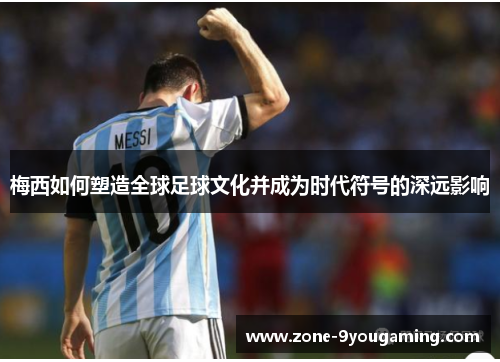 梅西如何塑造全球足球文化并成为时代符号的深远影响