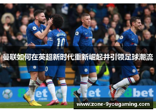 曼联如何在英超新时代重新崛起并引领足球潮流 曼联如何在英超新时代重新崛起并引领足球潮流