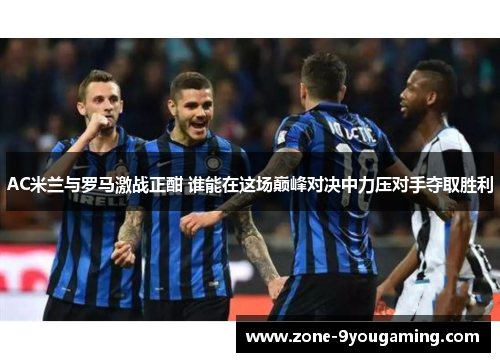 AC米兰与罗马激战正酣 谁能在这场巅峰对决中力压对手夺取胜利