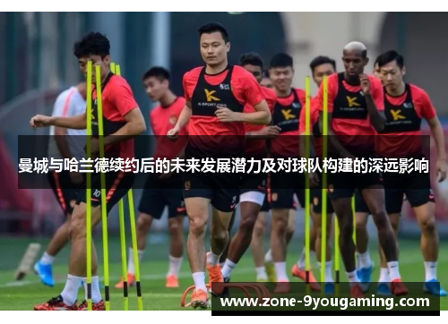 曼城与哈兰德续约后的未来发展潜力及对球队构建的深远影响 曼城与哈兰德续约后的未来发展潜力及对球队构建的深远影响