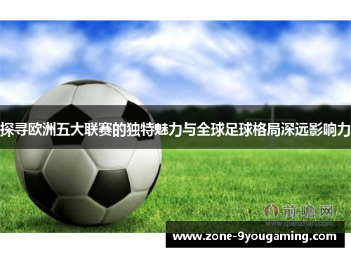 探寻欧洲五大联赛的独特魅力与全球足球格局深远影响力 探寻欧洲五大联赛的独特魅力与全球足球格局深远影响力