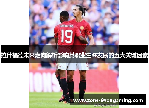 拉什福德未来走向解析影响其职业生涯发展的五大关键因素 拉什福德未来走向解析影响其职业生涯发展的五大关键因素