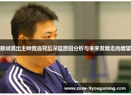 蔡斌退出主帅竞选背后深层原因分析与未来发展走向展望