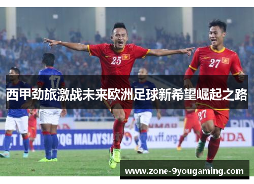 西甲劲旅激战未来欧洲足球新希望崛起之路 西甲劲旅激战未来欧洲足球新希望崛起之路