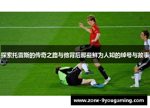 探索托雷斯的传奇之路与他背后那些鲜为人知的绰号与故事 探索托雷斯的传奇之路与他背后那些鲜为人知的绰号与故事