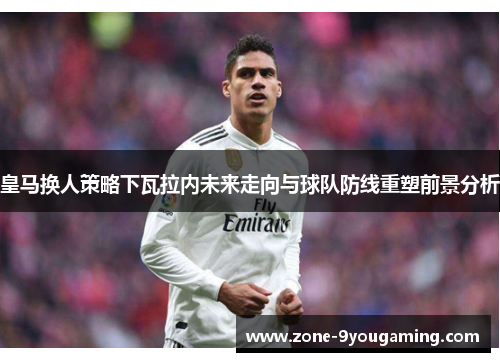 皇马换人策略下瓦拉内未来走向与球队防线重塑前景分析