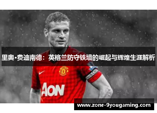 里奥·费迪南德:英格兰防守铁墙的崛起与辉煌生涯解析 里奥·费迪南德:英格兰防守铁墙的崛起与辉煌生涯解析