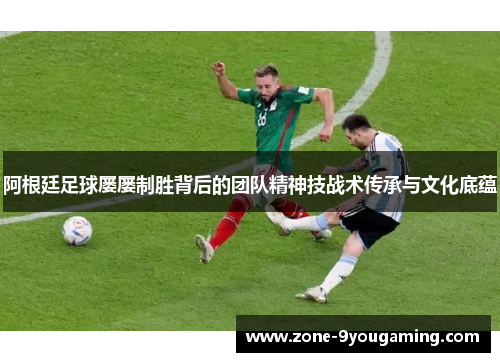 阿根廷足球屡屡制胜背后的团队精神技战术传承与文化底蕴 阿根廷足球屡屡制胜背后的团队精神技战术传承与文化底蕴
