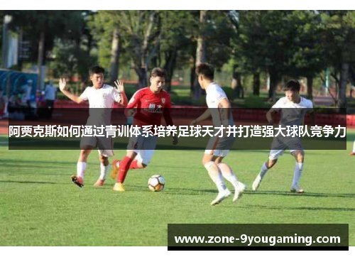 阿贾克斯如何通过青训体系培养足球天才并打造强大球队竞争力