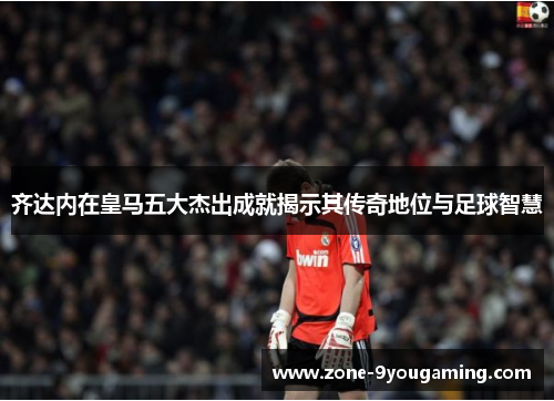 齐达内在皇马五大杰出成就揭示其传奇地位与足球智慧 齐达内在皇马五大杰出成就揭示其传奇地位与足球智慧